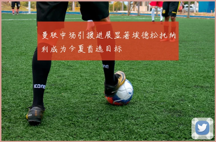 曼联中场引援进展显著埃德松托纳利成为今夏首选目标
