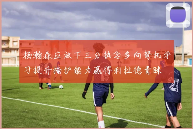 杨瀚森应放下三分执念多向弩机学习提升掩护能力赢得利拉德青睐
