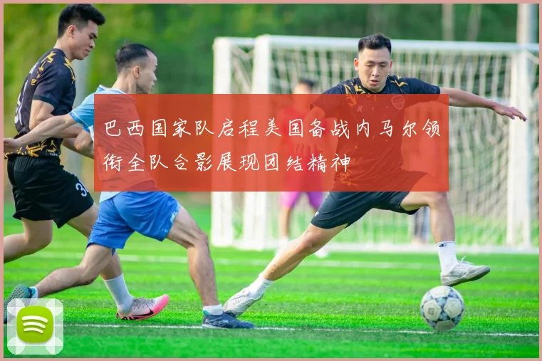 巴西国家队启程美国备战内马尔领衔全队合影展现团结精神