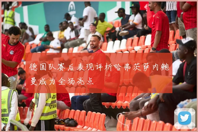 德国队赛后表现评析哈弗茨萨内鲍曼成为全场亮点
