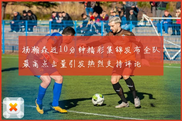 杨瀚森近10分钟精彩集锦发布全队最高点击量引发热烈支持评论