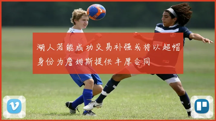 湖人若能成功交易补强或将以超帽身份为詹姆斯提供丰厚合同