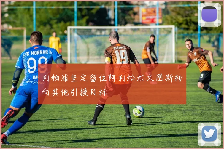 利物浦坚定留住阿利松尤文图斯转向其他引援目标
