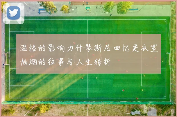 温格的影响力什琴斯尼回忆更衣室抽烟的往事与人生转折