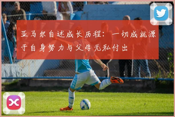 亚马尔自述成长历程：一切成就源于自身努力与父母无私付出