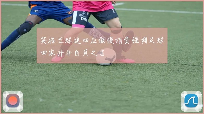 英格兰球迷回应傲慢指责强调足球回家并非自负之言