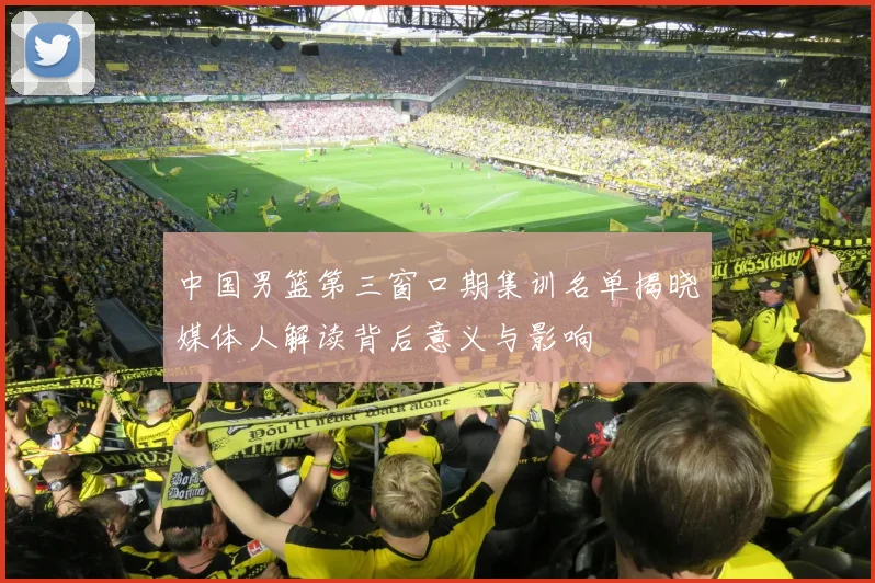 中国男篮第三窗口期集训名单揭晓媒体人解读背后意义与影响