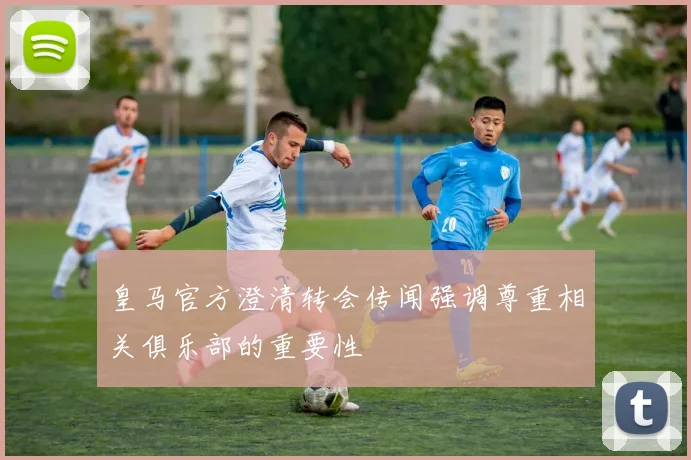 皇马官方澄清转会传闻强调尊重相关俱乐部的重要性