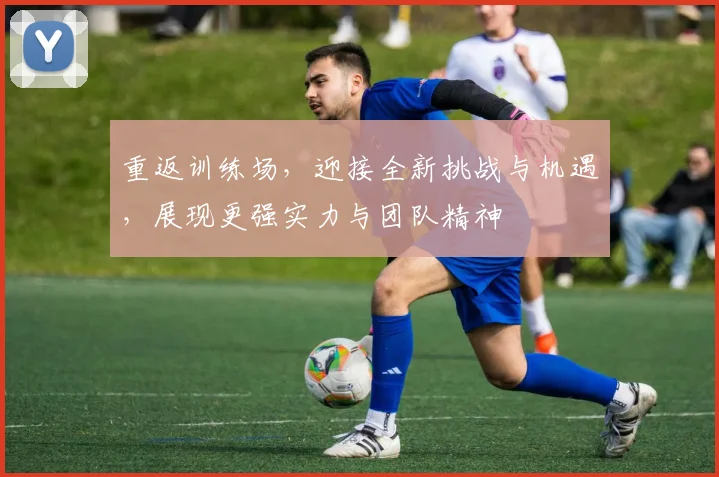 重返训练场，迎接全新挑战与机遇，展现更强实力与团队精神