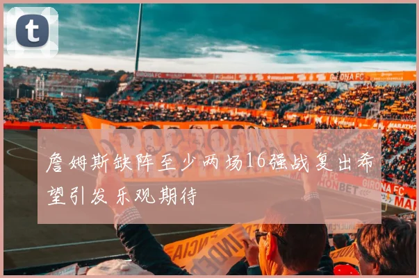 詹姆斯缺阵至少两场16强战复出希望引发乐观期待