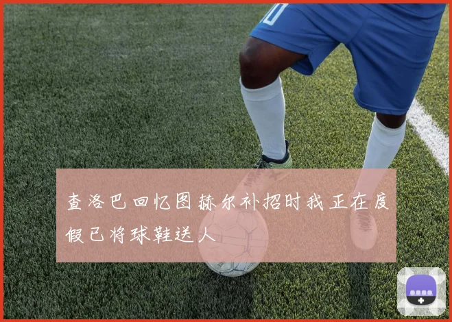 查洛巴回忆图赫尔补招时我正在度假已将球鞋送人