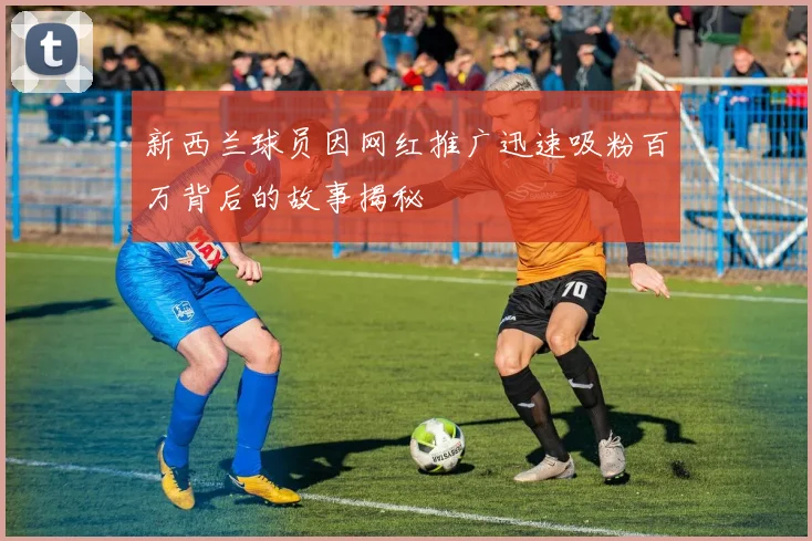 新西兰球员因网红推广迅速吸粉百万背后的故事揭秘