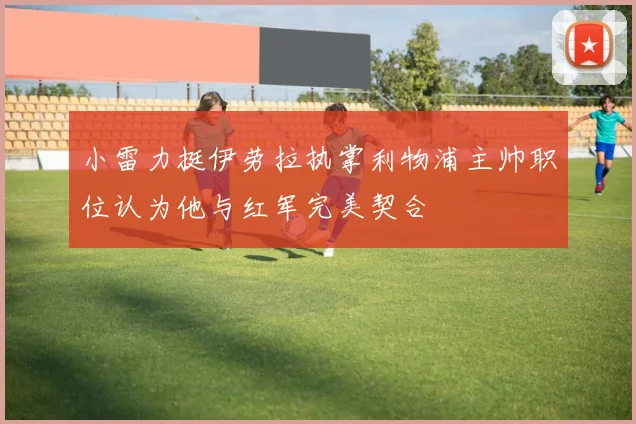 小雷力挺伊劳拉执掌利物浦主帅职位认为他与红军完美契合