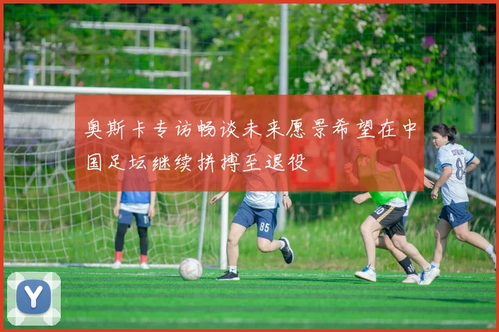 奥斯卡专访畅谈未来愿景希望在中国足坛继续拼搏至退役
