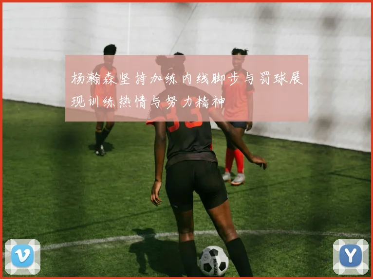 杨瀚森坚持加练内线脚步与罚球展现训练热情与努力精神